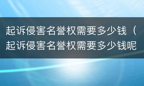 起诉侵害名誉权需要多少钱（起诉侵害名誉权需要多少钱呢）