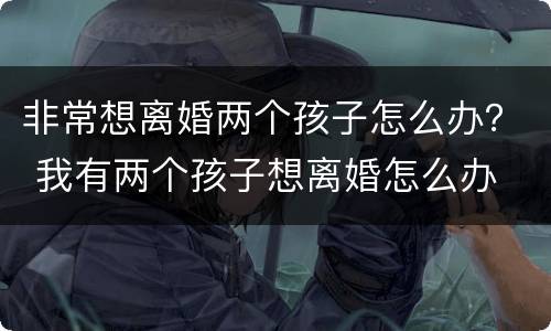 非常想离婚两个孩子怎么办？ 我有两个孩子想离婚怎么办