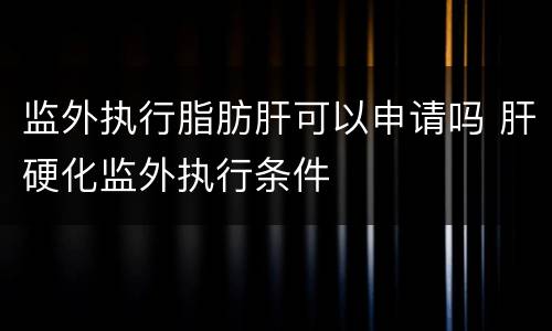 监外执行脂肪肝可以申请吗 肝硬化监外执行条件