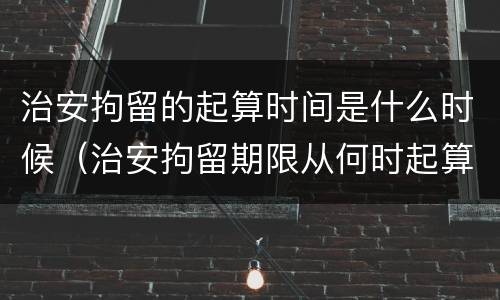 治安拘留的起算时间是什么时候（治安拘留期限从何时起算）