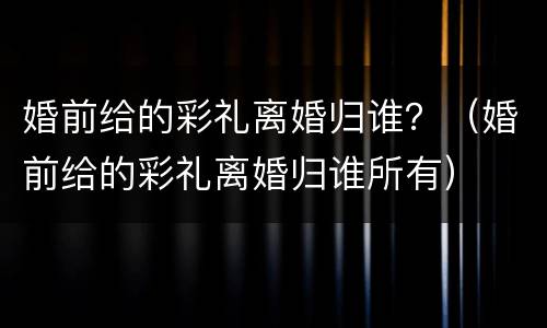 婚前给的彩礼离婚归谁？（婚前给的彩礼离婚归谁所有）