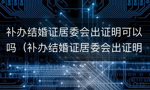 补办结婚证居委会出证明可以吗（补办结婚证居委会出证明可以吗怎么写）