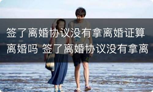 签了离婚协议没有拿离婚证算离婚吗 签了离婚协议没有拿离婚证算离婚吗