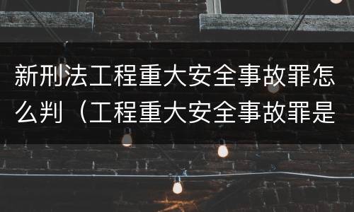新刑法工程重大安全事故罪怎么判（工程重大安全事故罪是什么犯罪）