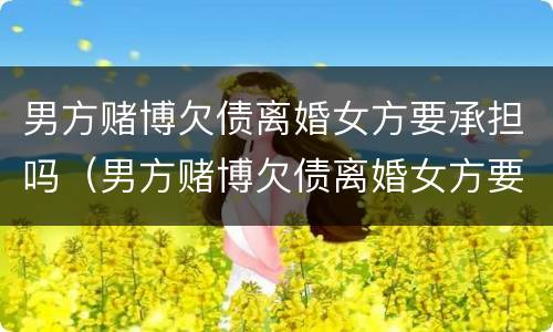 男方赌博欠债离婚女方要承担吗（男方赌博欠债离婚女方要承担吗知乎）