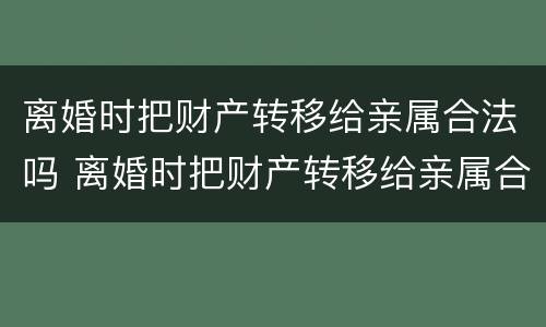 离婚时把财产转移给亲属合法吗 离婚时把财产转移给亲属合法吗怎么办