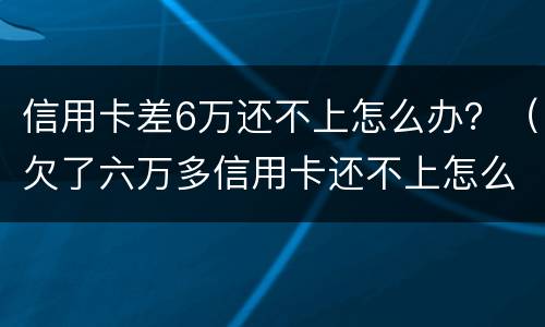信用卡差6万还不上怎么办？（欠了六万多信用卡还不上怎么办）