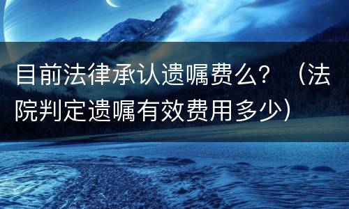 目前法律承认遗嘱费么？（法院判定遗嘱有效费用多少）