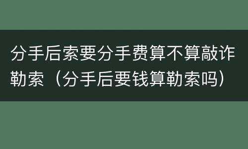 分手后索要分手费算不算敲诈勒索（分手后要钱算勒索吗）