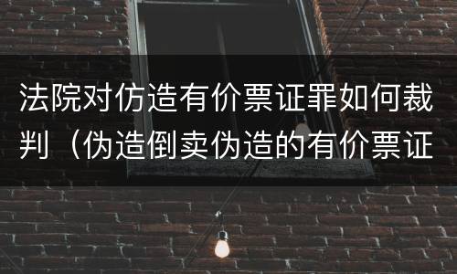 法院对仿造有价票证罪如何裁判（伪造倒卖伪造的有价票证罪司法解释）