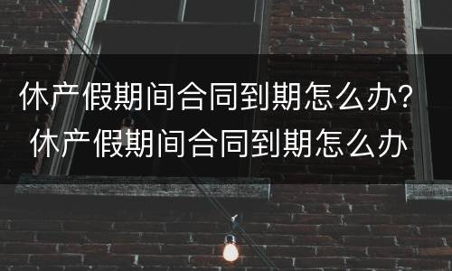 休产假期间合同到期怎么办？ 休产假期间合同到期怎么办 公益性岗位