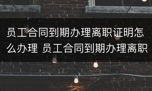 员工合同到期办理离职证明怎么办理 员工合同到期办理离职证明怎么办理手续
