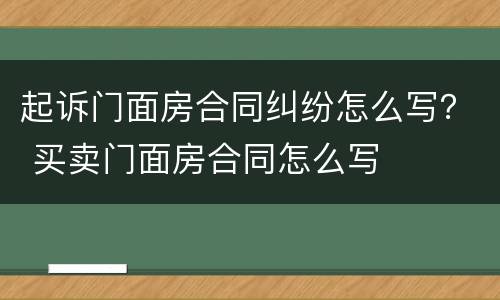 起诉门面房合同纠纷怎么写？ 买卖门面房合同怎么写