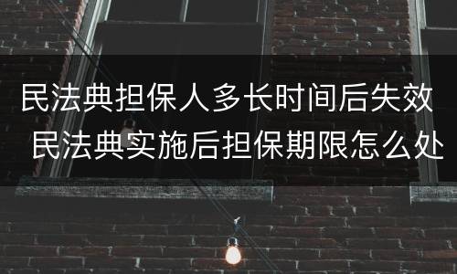 民法典担保人多长时间后失效 民法典实施后担保期限怎么处理