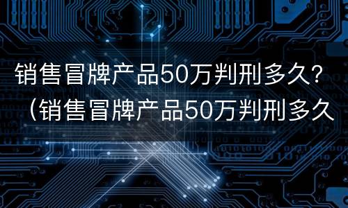 销售冒牌产品50万判刑多久？（销售冒牌产品50万判刑多久能减刑）