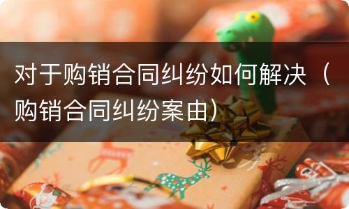 对于购销合同纠纷如何解决（购销合同纠纷案由）