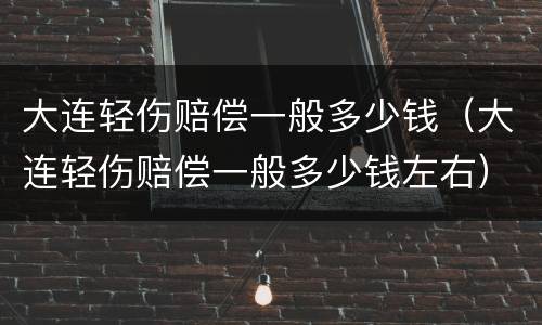 大连轻伤赔偿一般多少钱（大连轻伤赔偿一般多少钱左右）
