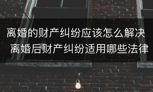 离婚的财产纠纷应该怎么解决 离婚后财产纠纷适用哪些法律?