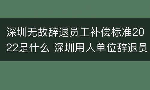 深圳无故辞退员工补偿标准2022是什么 深圳用人单位辞退员工补偿标准