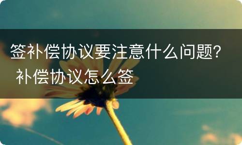 签补偿协议要注意什么问题？ 补偿协议怎么签