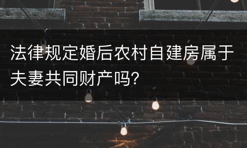 法律规定婚后农村自建房属于夫妻共同财产吗？