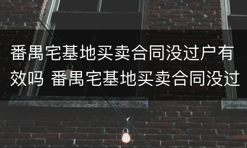 番禺宅基地买卖合同没过户有效吗 番禺宅基地买卖合同没过户有效吗怎么办
