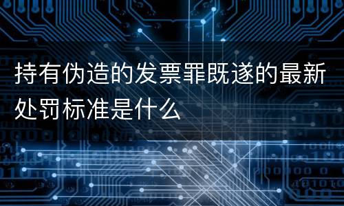 持有伪造的发票罪既遂的最新处罚标准是什么