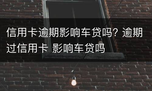 信用卡逾期影响车贷吗? 逾期过信用卡 影响车贷吗