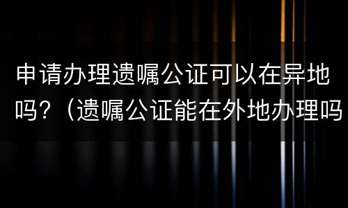 申请办理遗嘱公证可以在异地吗?（遗嘱公证能在外地办理吗）