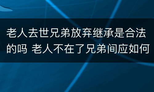 老人去世兄弟放弃继承是合法的吗 老人不在了兄弟间应如何分家产