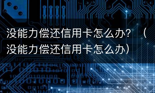 没能力偿还信用卡怎么办？（没能力偿还信用卡怎么办）