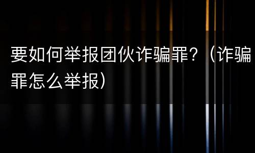 要如何举报团伙诈骗罪?（诈骗罪怎么举报）