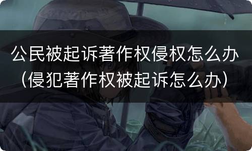 公民被起诉著作权侵权怎么办（侵犯著作权被起诉怎么办）