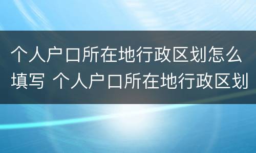 个人户口所在地行政区划怎么填写 个人户口所在地行政区划怎么填写啊