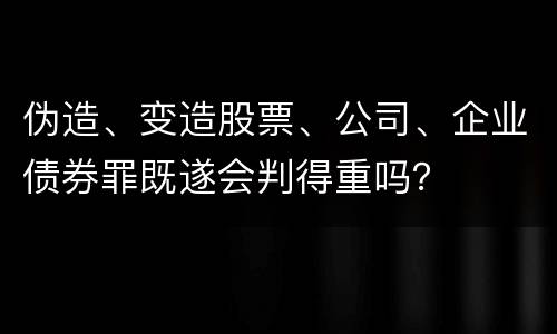 伪造、变造股票、公司、企业债券罪既遂会判得重吗？