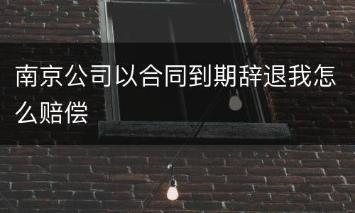 南京公司以合同到期辞退我怎么赔偿