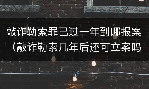 敲诈勒索罪已过一年到哪报案（敲诈勒索几年后还可立案吗?）