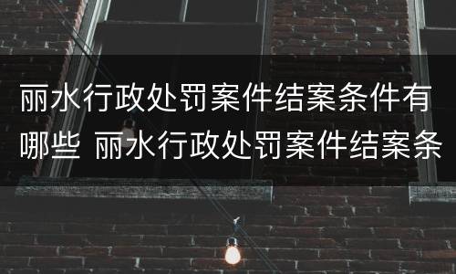 丽水行政处罚案件结案条件有哪些 丽水行政处罚案件结案条件有哪些内容