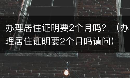 办理居住证明要2个月吗？（办理居住证明要2个月吗请问）
