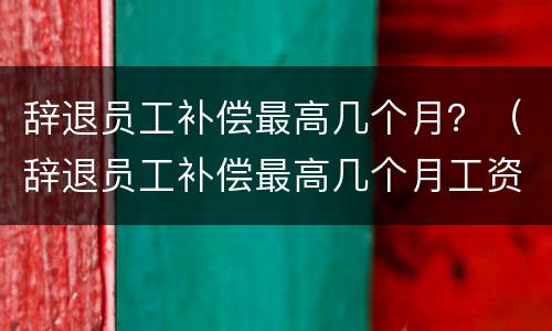辞退员工补偿最高几个月？（辞退员工补偿最高几个月工资）