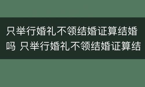 只举行婚礼不领结婚证算结婚吗 只举行婚礼不领结婚证算结婚吗女方