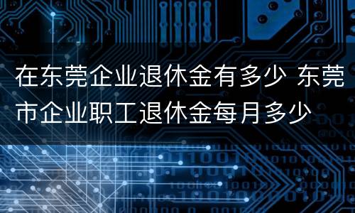在东莞企业退休金有多少 东莞市企业职工退休金每月多少