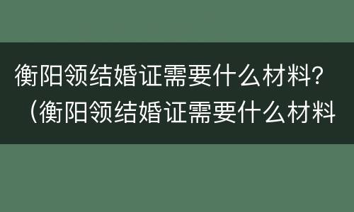 衡阳领结婚证需要什么材料？（衡阳领结婚证需要什么材料和证件）