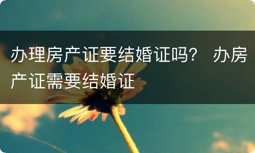办理房产证要结婚证吗？ 办房产证需要结婚证
