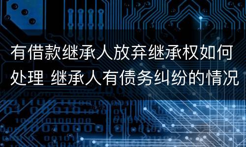 有借款继承人放弃继承权如何处理 继承人有债务纠纷的情况下放弃继承有效吗