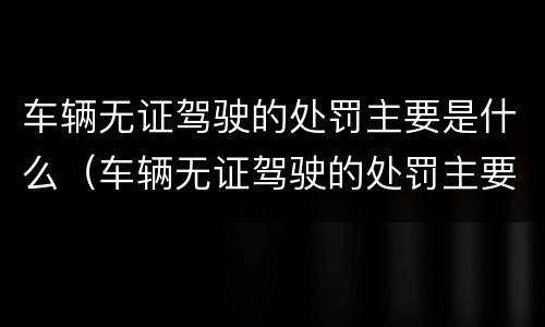 车辆无证驾驶的处罚主要是什么（车辆无证驾驶的处罚主要是什么意思）