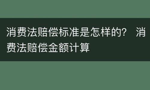 消费法赔偿标准是怎样的？ 消费法赔偿金额计算