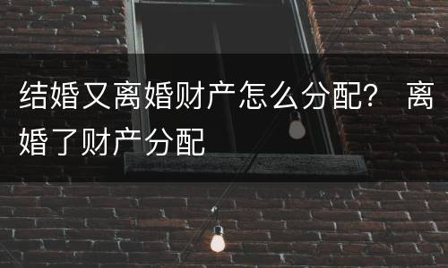 结婚又离婚财产怎么分配？ 离婚了财产分配