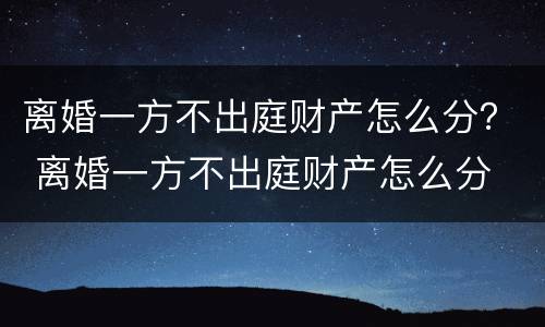 离婚一方不出庭财产怎么分？ 离婚一方不出庭财产怎么分
