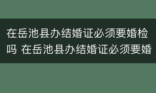 在岳池县办结婚证必须要婚检吗 在岳池县办结婚证必须要婚检吗现在